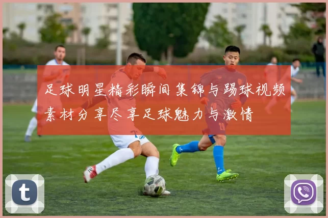 足球明星精彩瞬间集锦与踢球视频素材分享尽享足球魅力与激情