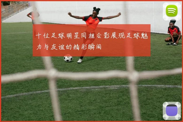 十位足球明星同框合影展现足球魅力与友谊的精彩瞬间