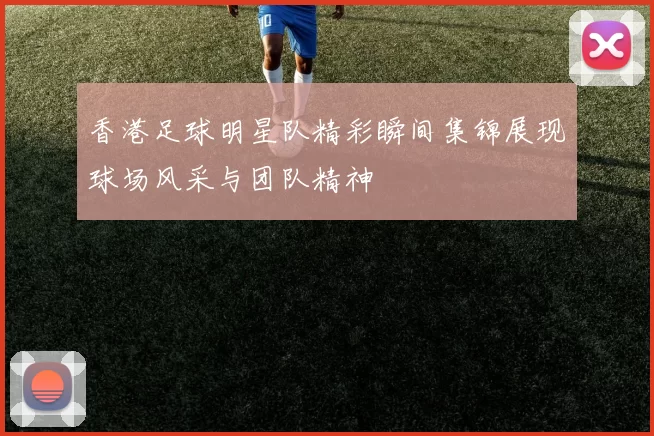 香港足球明星队精彩瞬间集锦展现球场风采与团队精神