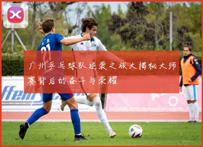 广州乒乓球队逆袭之旅大揭秘大师赛背后的奋斗与荣耀