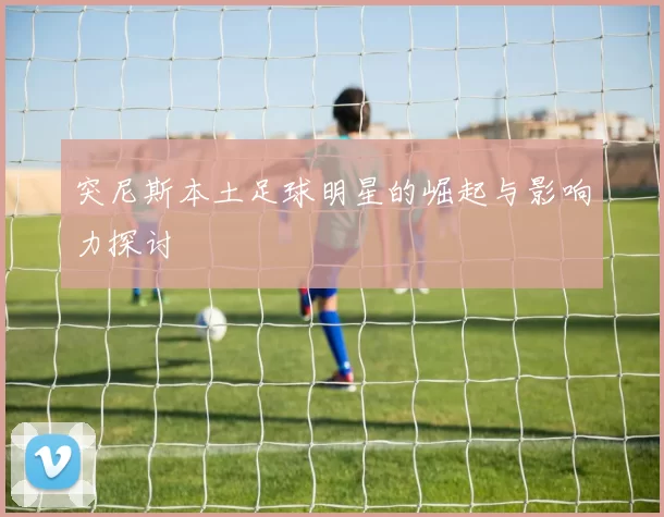 突尼斯本土足球明星的崛起与影响力探讨