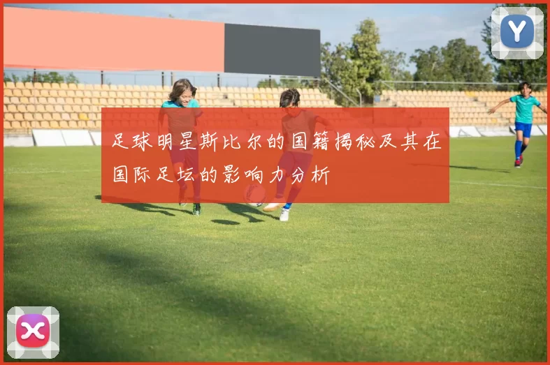 足球明星斯比尔的国籍揭秘及其在国际足坛的影响力分析