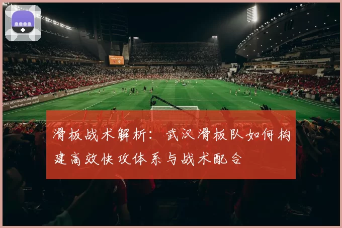 滑板战术解析：武汉滑板队如何构建高效快攻体系与战术配合