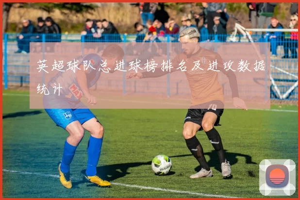 英超球队总进球榜排名及进攻数据统计