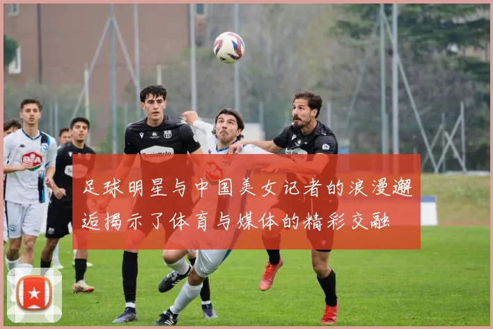 足球明星与中国美女记者的浪漫邂逅揭示了体育与媒体的精彩交融