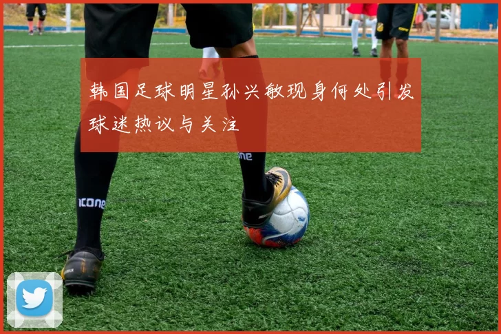 韩国足球明星孙兴敏现身何处引发球迷热议与关注