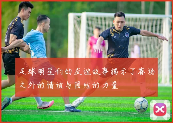 足球明星们的友谊故事揭示了赛场之外的情谊与团结的力量