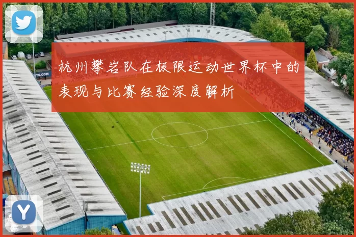 杭州攀岩队在极限运动世界杯中的表现与比赛经验深度解析