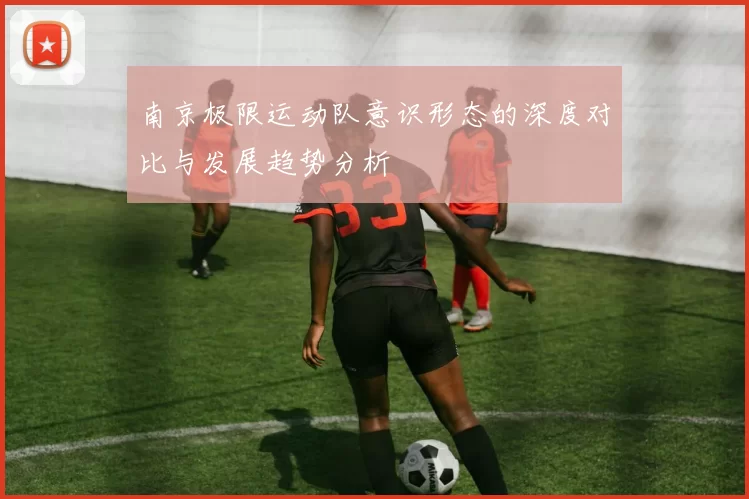南京极限运动队意识形态的深度对比与发展趋势分析