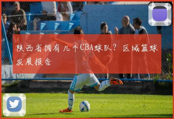 陕西省拥有几个CBA球队？区域篮球发展报告