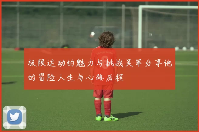 极限运动的魅力与挑战吴军分享他的冒险人生与心路历程