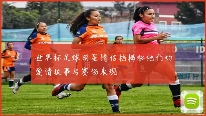 世界杯足球明星情侣档揭秘他们的爱情故事与赛场表现