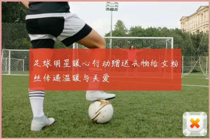 足球明星暖心行动赠送衣物给女粉丝传递温暖与关爱