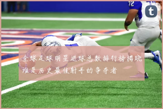 全球足球明星进球总数排行榜揭晓谁是历史最佳射手的争夺者
