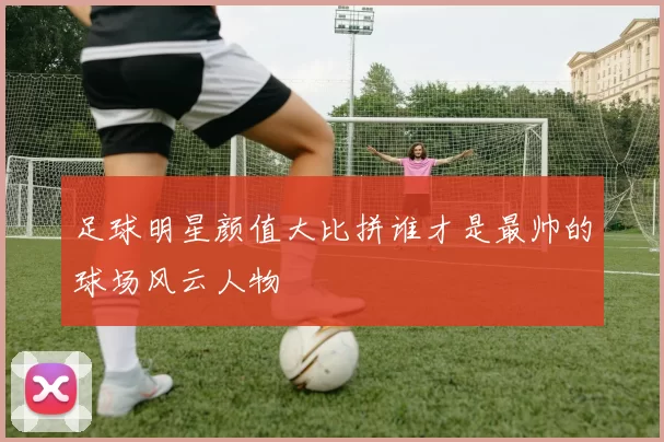 足球明星颜值大比拼谁才是最帅的球场风云人物