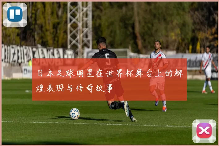 日本足球明星在世界杯舞台上的辉煌表现与传奇故事