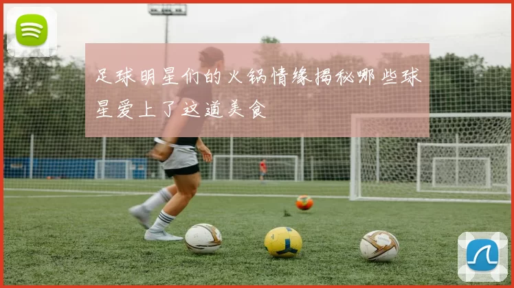 足球明星们的火锅情缘揭秘哪些球星爱上了这道美食