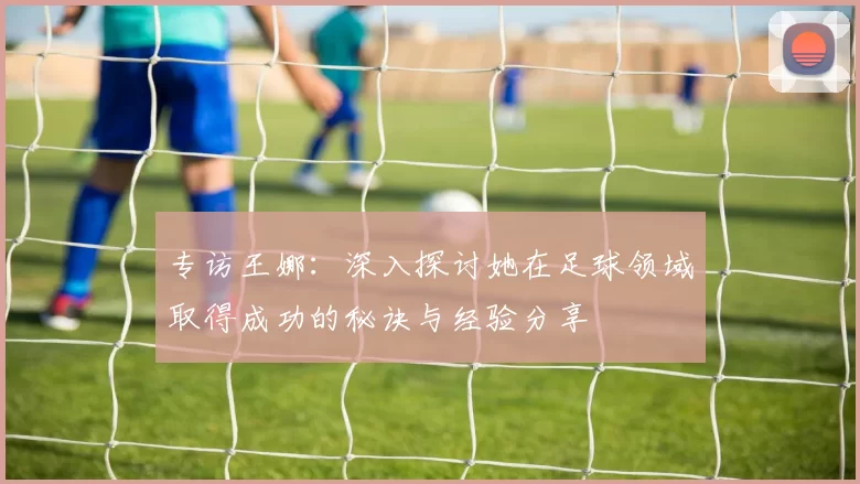 专访王娜：深入探讨她在足球领域取得成功的秘诀与经验分享