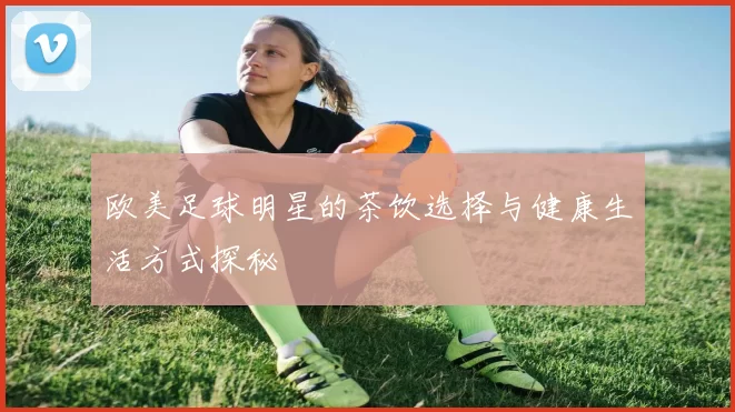 欧美足球明星的茶饮选择与健康生活方式探秘