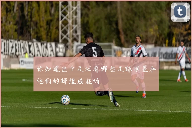 你知道当今足坛有哪些足球明星和他们的辉煌成就吗