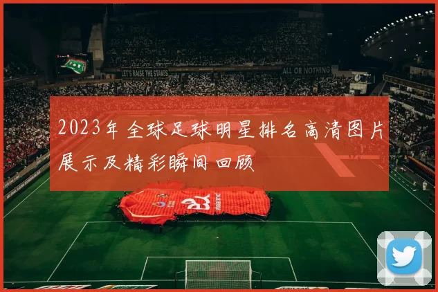 2023年全球足球明星排名高清图片展示及精彩瞬间回顾