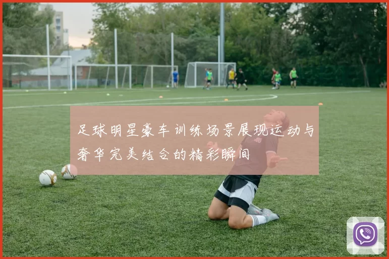 足球明星豪车训练场景展现运动与奢华完美结合的精彩瞬间