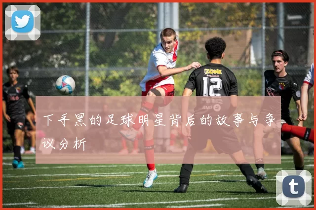 下手黑的足球明星背后的故事与争议分析