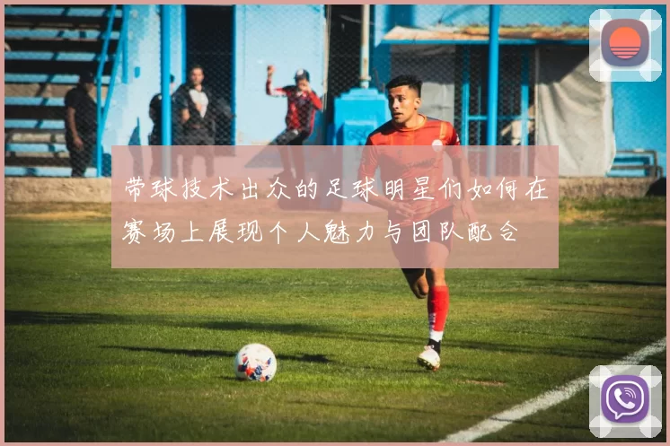 带球技术出众的足球明星们如何在赛场上展现个人魅力与团队配合