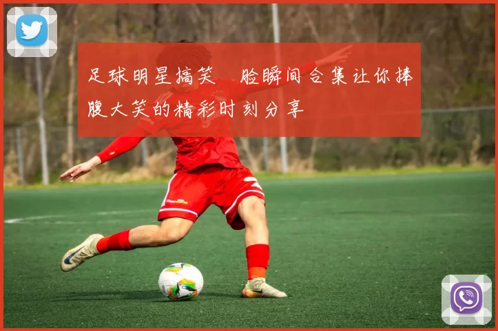 足球明星搞笑囧脸瞬间合集让你捧腹大笑的精彩时刻分享
