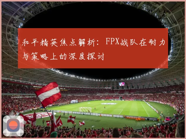 和平精英焦点解析：FPX战队在耐力与策略上的深度探讨