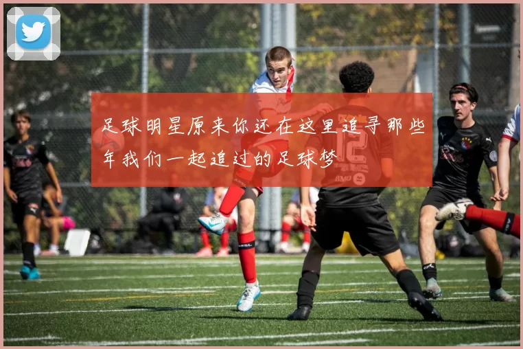 足球明星原来你还在这里追寻那些年我们一起追过的足球梦