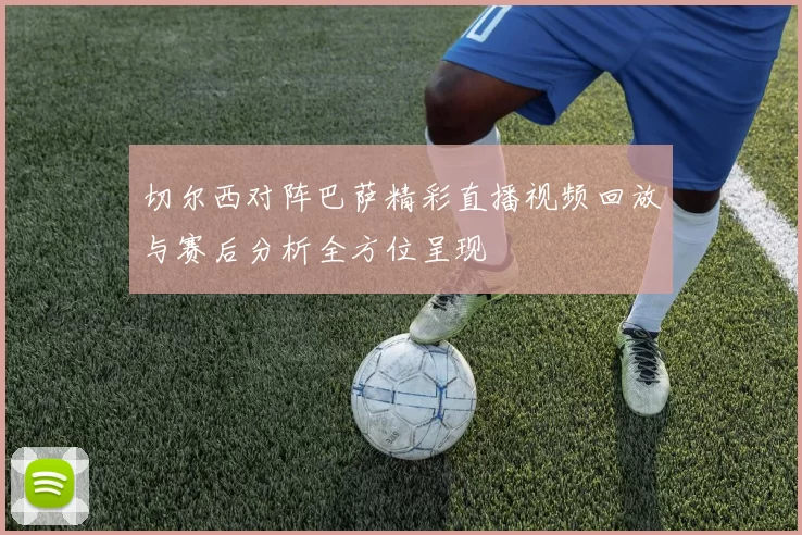 切尔西对阵巴萨精彩直播视频回放与赛后分析全方位呈现