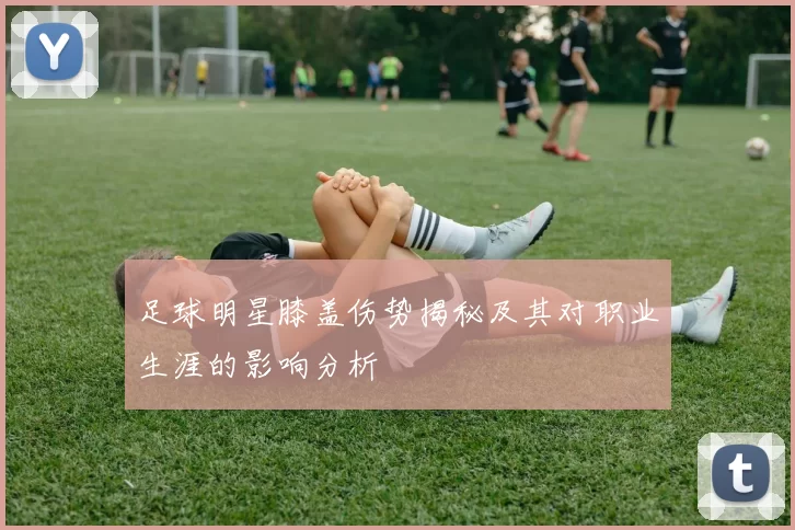 足球明星膝盖伤势揭秘及其对职业生涯的影响分析