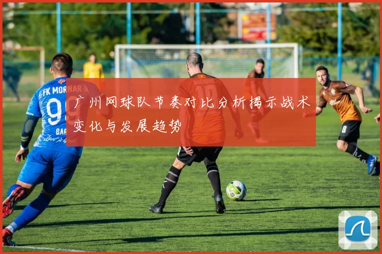 广州网球队节奏对比分析揭示战术变化与发展趋势