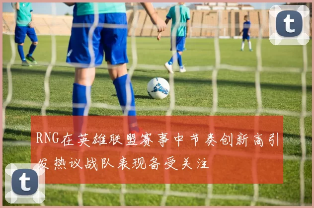 RNG在英雄联盟赛事中节奏创新高引发热议战队表现备受关注