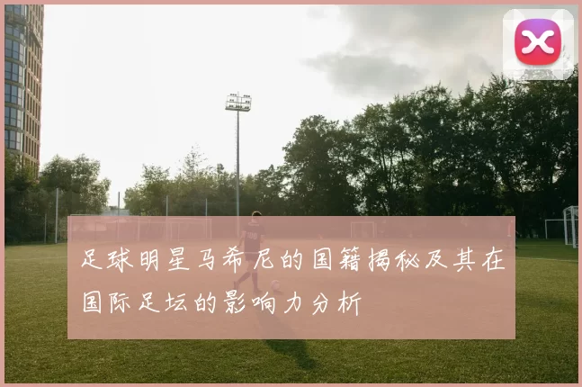 足球明星马希尼的国籍揭秘及其在国际足坛的影响力分析