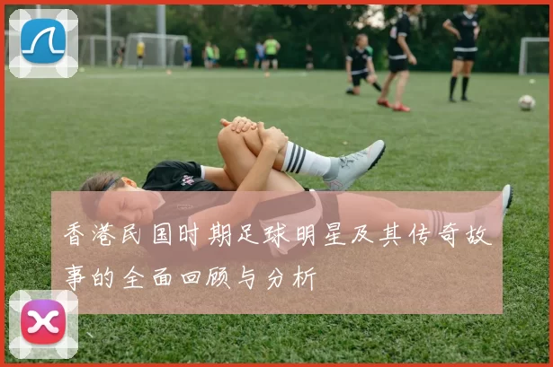 香港民国时期足球明星及其传奇故事的全面回顾与分析