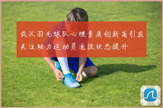 武汉羽毛球队心理素质创新高引发关注助力运动员竞技状态提升