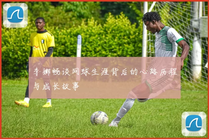 李娜畅谈网球生涯背后的心路历程与成长故事