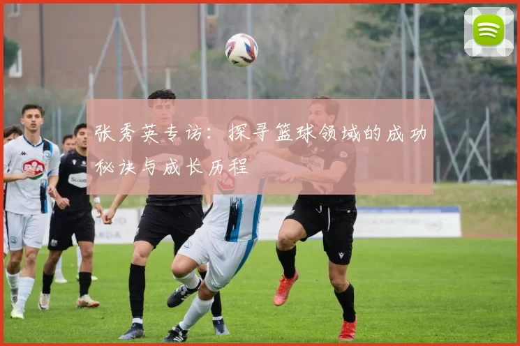 张秀英专访：探寻篮球领域的成功秘诀与成长历程