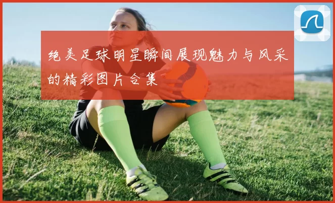 绝美足球明星瞬间展现魅力与风采的精彩图片合集