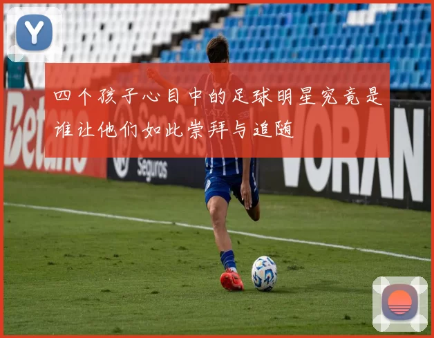 四个孩子心目中的足球明星究竟是谁让他们如此崇拜与追随