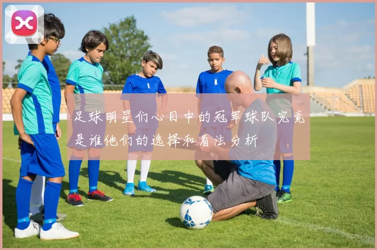 足球明星们心目中的冠军球队究竟是谁他们的选择和看法分析