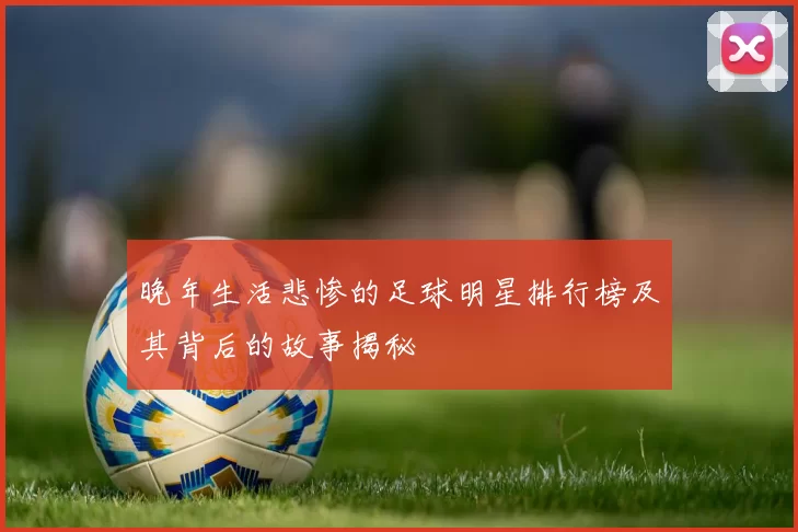晚年生活悲惨的足球明星排行榜及其背后的故事揭秘