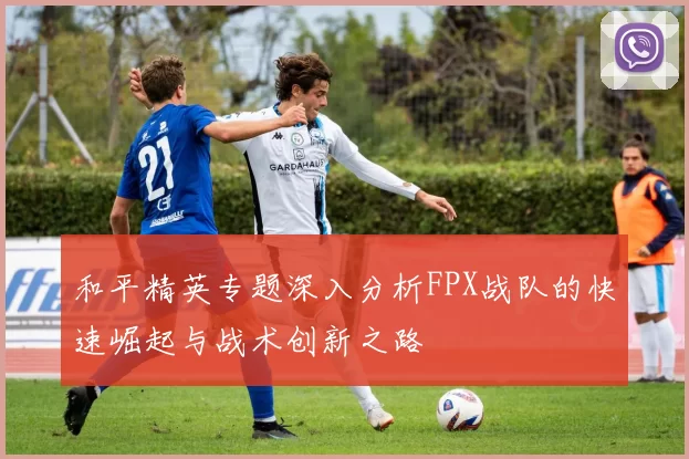 和平精英专题深入分析FPX战队的快速崛起与战术创新之路