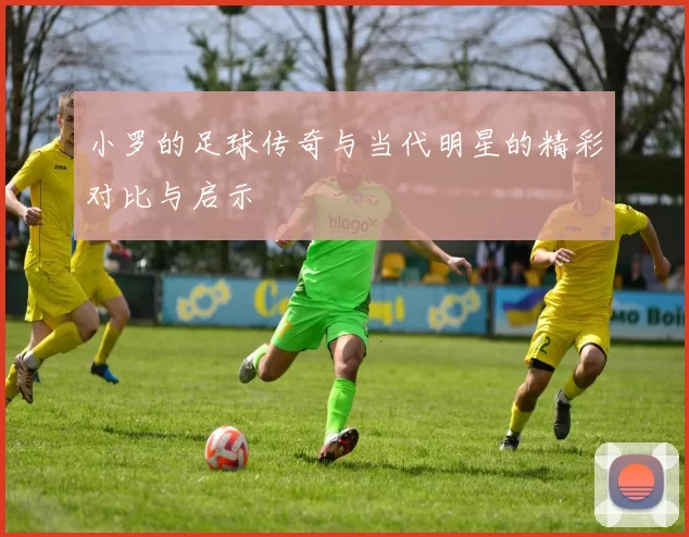 小罗的足球传奇与当代明星的精彩对比与启示