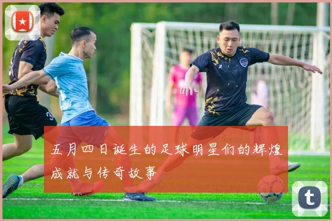 五月四日诞生的足球明星们的辉煌成就与传奇故事