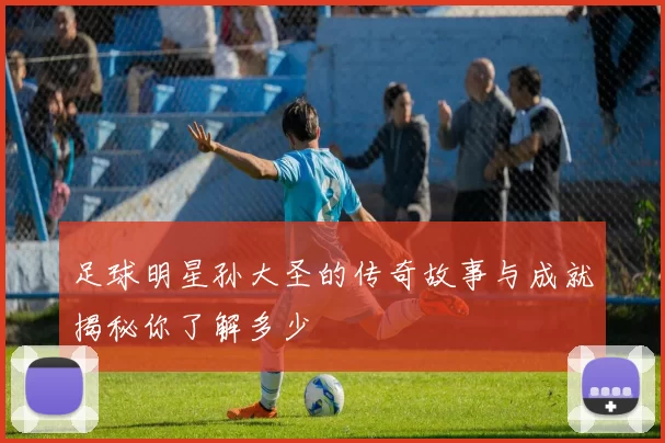 足球明星孙大圣的传奇故事与成就揭秘你了解多少