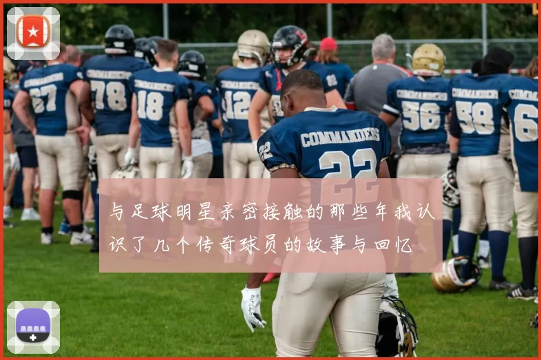 与足球明星亲密接触的那些年我认识了几个传奇球员的故事与回忆