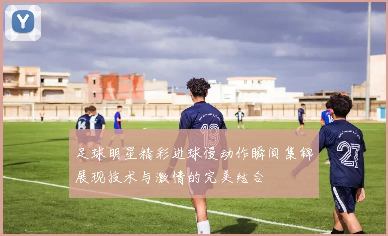 足球明星精彩进球慢动作瞬间集锦展现技术与激情的完美结合